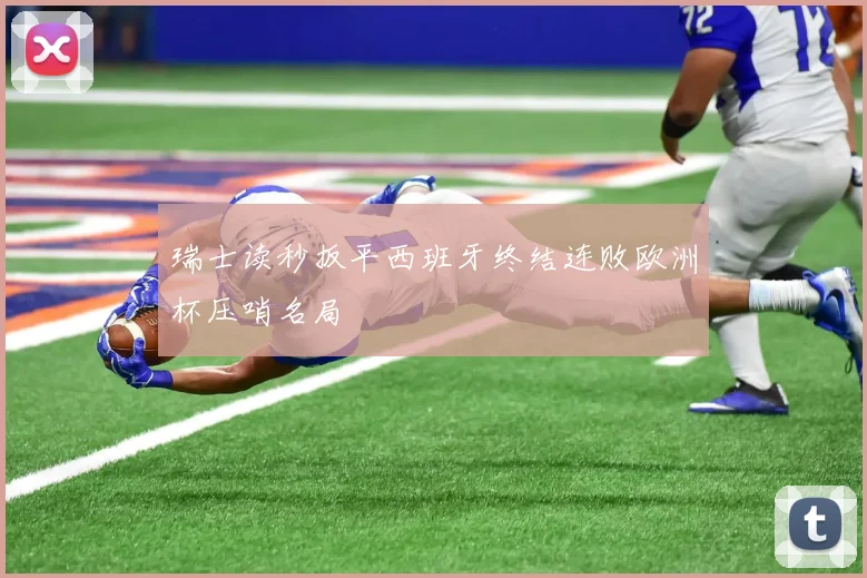 瑞士读秒扳平西班牙终结连败欧洲杯压哨名局