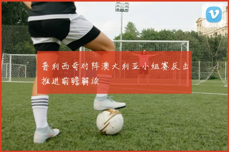 普利西奇对阵澳大利亚小组赛反击推进前瞻解读