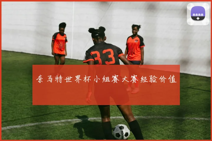 奈马特世界杯小组赛大赛经验价值