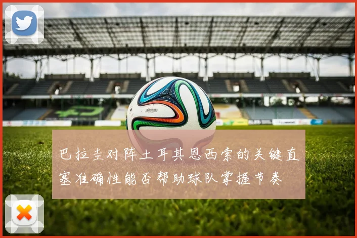 巴拉圭对阵土耳其恩西索的关键直塞准确性能否帮助球队掌握节奏