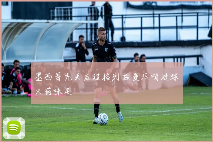 墨西哥先丢后追格列兹曼压哨进球火药味足