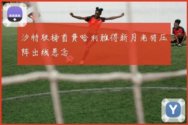 沙特联榜首费哈利雅得新月老将压阵出线悬念