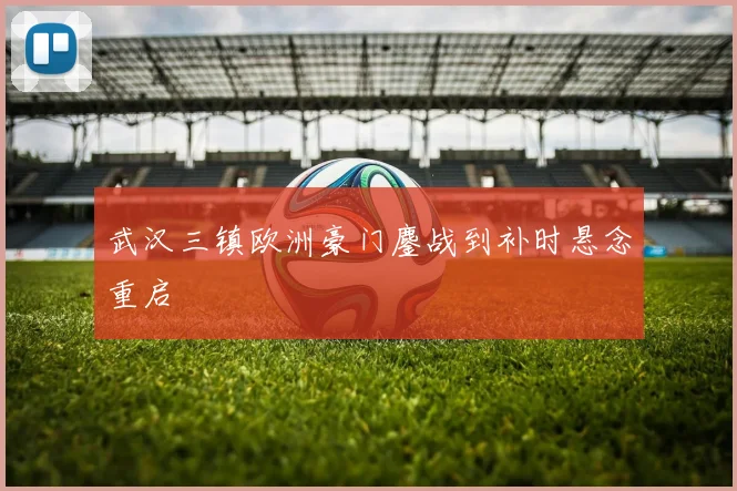 武汉三镇欧洲豪门鏖战到补时悬念重启