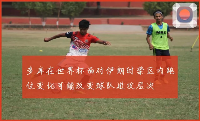 多库在世界杯面对伊朗时禁区内跑位变化可能改变球队进攻层次