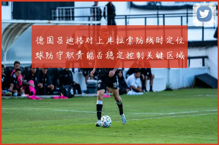 德国吕迪格对上库拉索防线时定位球防守职责能否稳定控制关键区域