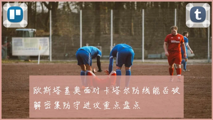 欧斯塔基奥面对卡塔尔防线能否破解密集防守进攻重点盘点