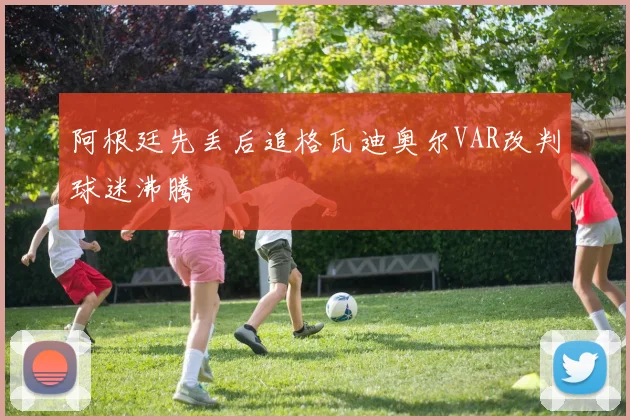 阿根廷先丢后追格瓦迪奥尔VAR改判球迷沸腾