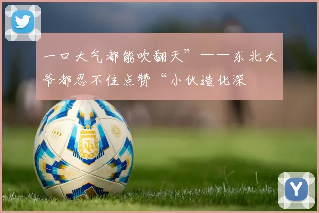 一口大气都能吹翻天”——东北大爷都忍不住点赞“小伙造化深