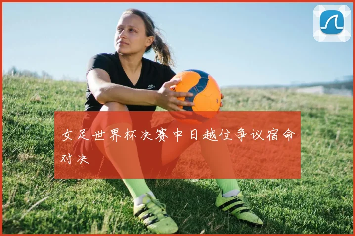 女足世界杯决赛中日越位争议宿命对决