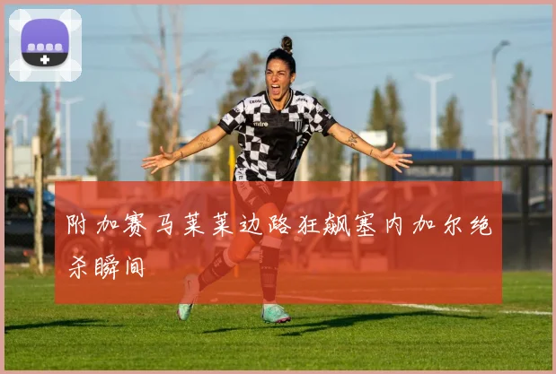 附加赛马莱莱边路狂飙塞内加尔绝杀瞬间