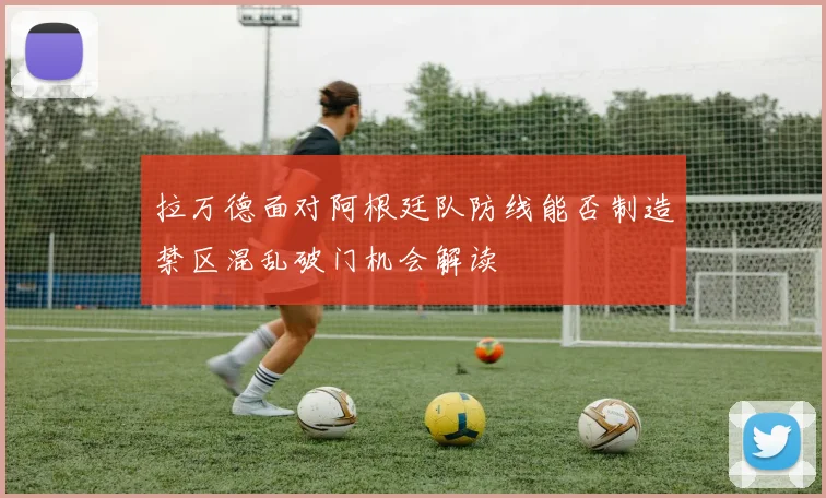 拉万德面对阿根廷队防线能否制造禁区混乱破门机会解读