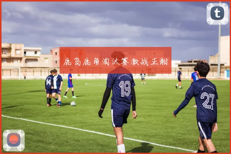 鹿岛鹿角淘汰赛激战正酣
