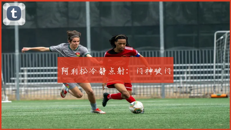 阿利松冷静点射：门神破门