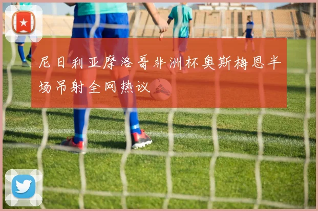 尼日利亚摩洛哥非洲杯奥斯梅恩半场吊射全网热议
