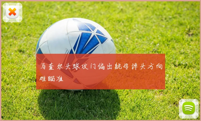 马奎尔头球攻门偏出航母掉头方向难瞄准