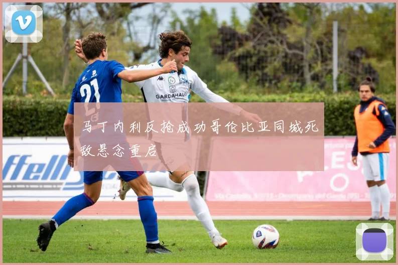 马丁内利反抢成功哥伦比亚同城死敌悬念重启