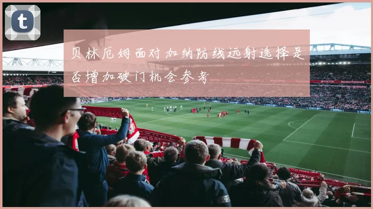 贝林厄姆面对加纳防线远射选择是否增加破门机会参考