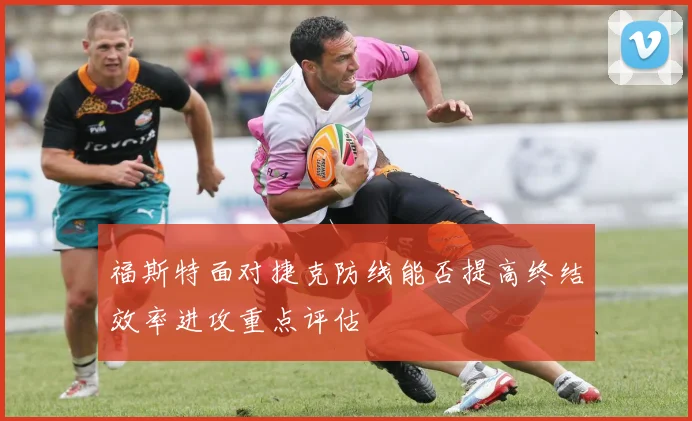 福斯特面对捷克防线能否提高终结效率进攻重点评估