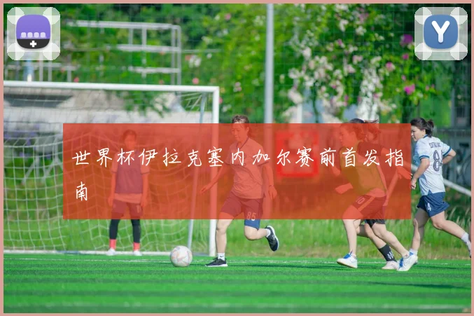 世界杯伊拉克塞内加尔赛前首发指南