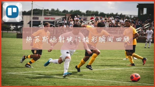 热苏斯远射破门精彩瞬间回顾