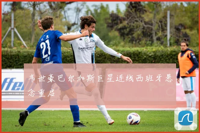 韦世豪巴尔加斯巨星连线西班牙悬念重启