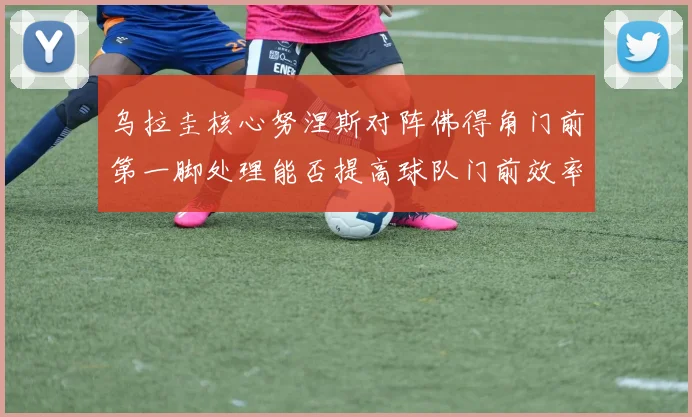 乌拉圭核心努涅斯对阵佛得角门前第一脚处理能否提高球队门前效率