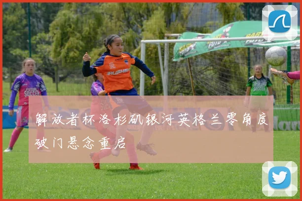 解放者杯洛杉矶银河英格兰零角度破门悬念重启