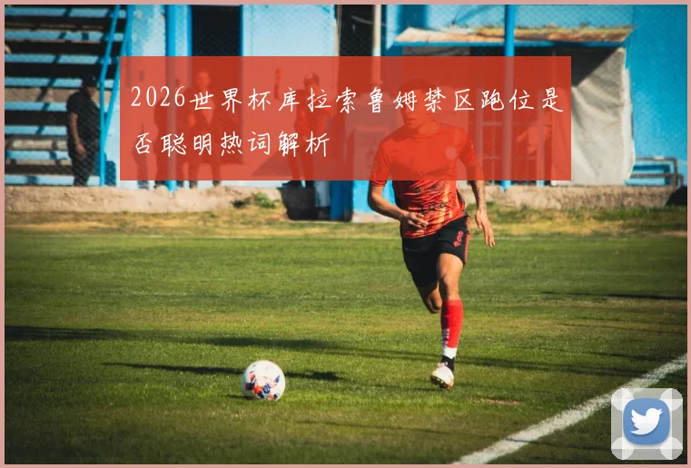 2026世界杯库拉索鲁姆禁区跑位是否聪明热词解析