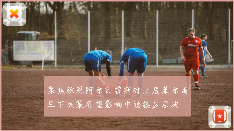 聚焦欧冠阿尔瓦雷斯对上居莱尔高压下决策有望影响中场接应层次