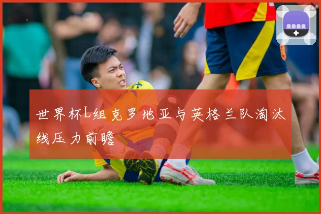 世界杯L组克罗地亚与英格兰队淘汰线压力前瞻