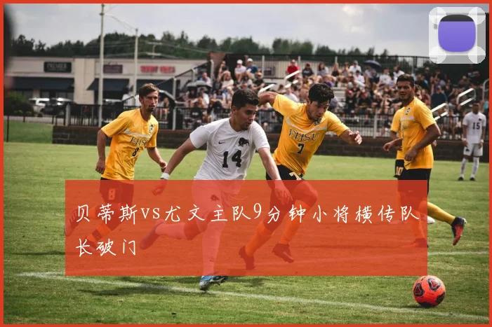 贝蒂斯vs尤文主队9分钟小将横传队长破门