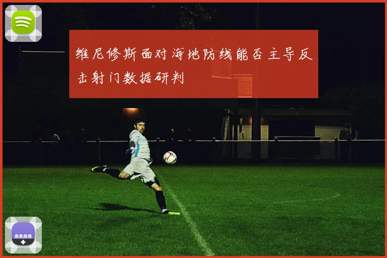 维尼修斯面对海地防线能否主导反击射门数据研判