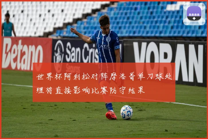世界杯阿利松对阵摩洛哥单刀球处理将直接影响比赛防守结果