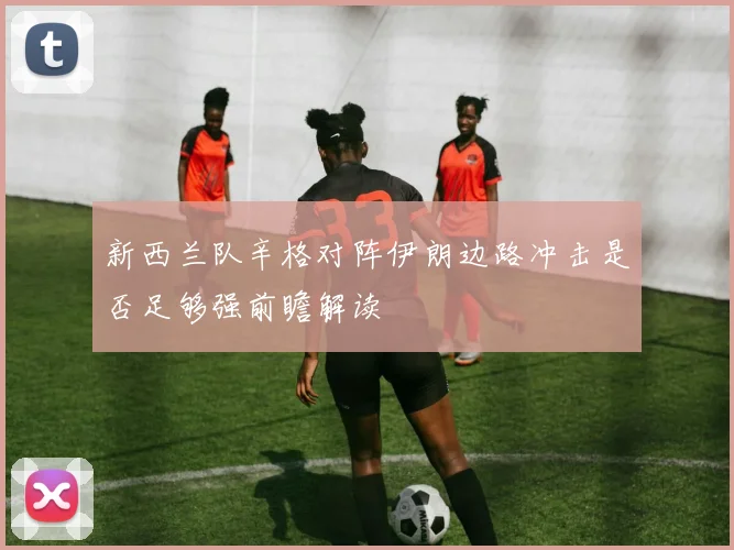 新西兰队辛格对阵伊朗边路冲击是否足够强前瞻解读