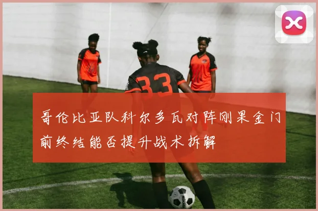 哥伦比亚队科尔多瓦对阵刚果金门前终结能否提升战术拆解