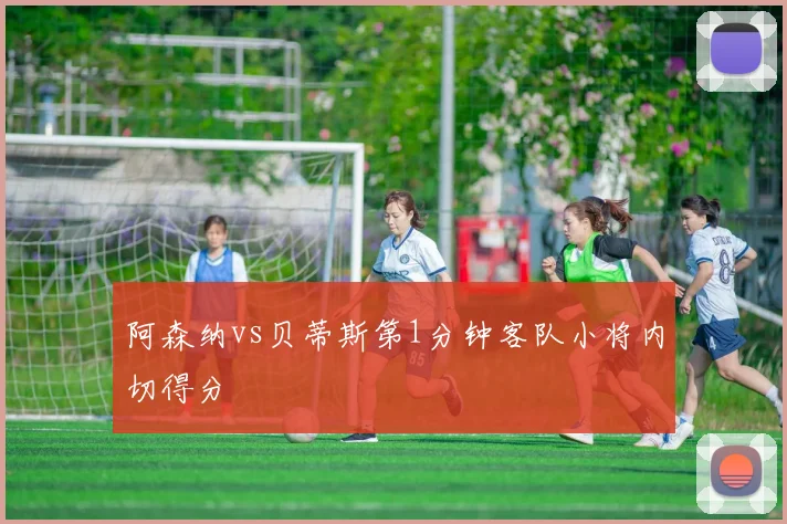 阿森纳vs贝蒂斯第1分钟客队小将内切得分