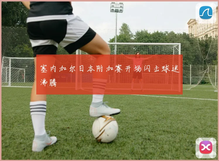 塞内加尔日本附加赛开场闪击球迷沸腾