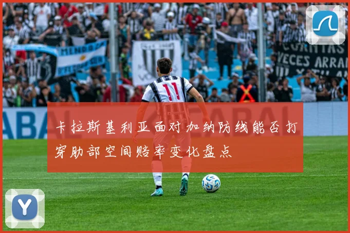 卡拉斯基利亚面对加纳防线能否打穿肋部空间赔率变化盘点