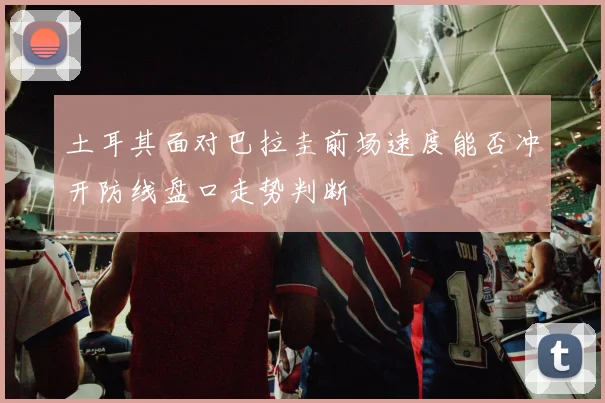 土耳其面对巴拉圭前场速度能否冲开防线盘口走势判断