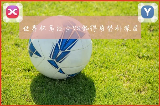 世界杯乌拉圭vs佛得角替补深度