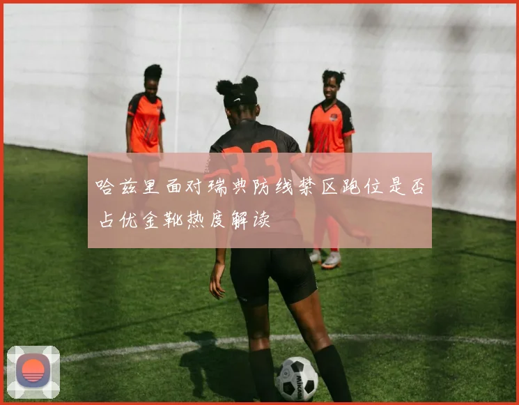 哈兹里面对瑞典防线禁区跑位是否占优金靴热度解读