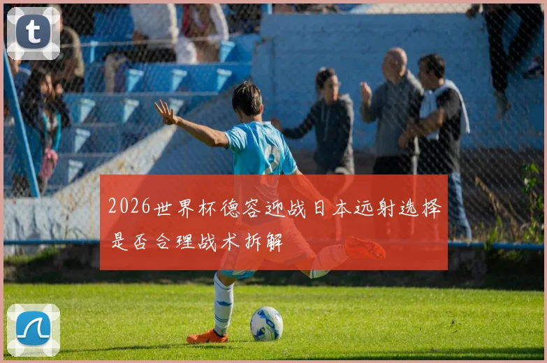 2026世界杯德容迎战日本远射选择是否合理战术拆解