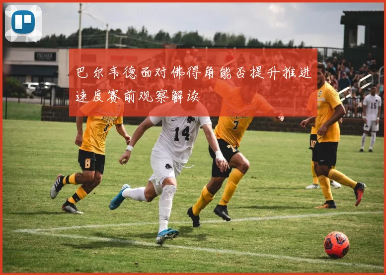 巴尔韦德面对佛得角能否提升推进速度赛前观察解读