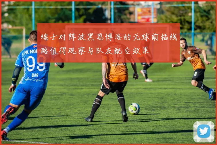 瑞士对阵波黑恩博洛的无球前插线路值得观察与队友配合效果