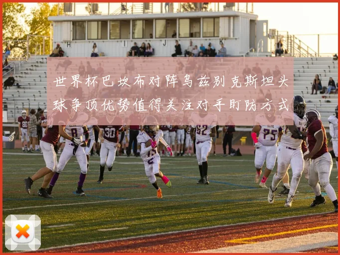 世界杯巴坎布对阵乌兹别克斯坦头球争顶优势值得关注对手盯防方式